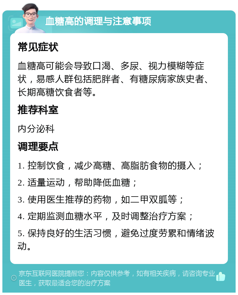 血糖高的调理与注意事项 常见症状 血糖高可能会导致口渴、多尿、视力模糊等症状，易感人群包括肥胖者、有糖尿病家族史者、长期高糖饮食者等。 推荐科室 内分泌科 调理要点 1. 控制饮食，减少高糖、高脂肪食物的摄入； 2. 适量运动，帮助降低血糖； 3. 使用医生推荐的药物，如二甲双胍等； 4. 定期监测血糖水平，及时调整治疗方案； 5. 保持良好的生活习惯，避免过度劳累和情绪波动。