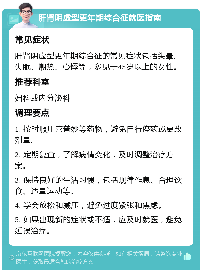 肝肾阴虚型更年期综合征就医指南 常见症状 肝肾阴虚型更年期综合征的常见症状包括头晕、失眠、潮热、心悸等，多见于45岁以上的女性。 推荐科室 妇科或内分泌科 调理要点 1. 按时服用喜普妙等药物，避免自行停药或更改剂量。 2. 定期复查，了解病情变化，及时调整治疗方案。 3. 保持良好的生活习惯，包括规律作息、合理饮食、适量运动等。 4. 学会放松和减压，避免过度紧张和焦虑。 5. 如果出现新的症状或不适，应及时就医，避免延误治疗。