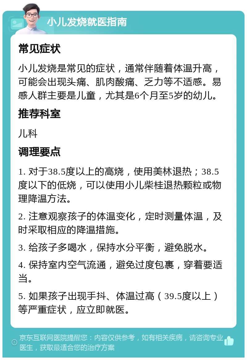 小儿发烧就医指南 常见症状 小儿发烧是常见的症状，通常伴随着体温升高，可能会出现头痛、肌肉酸痛、乏力等不适感。易感人群主要是儿童，尤其是6个月至5岁的幼儿。 推荐科室 儿科 调理要点 1. 对于38.5度以上的高烧，使用美林退热；38.5度以下的低烧，可以使用小儿柴桂退热颗粒或物理降温方法。 2. 注意观察孩子的体温变化，定时测量体温，及时采取相应的降温措施。 3. 给孩子多喝水，保持水分平衡，避免脱水。 4. 保持室内空气流通，避免过度包裹，穿着要适当。 5. 如果孩子出现手抖、体温过高（39.5度以上）等严重症状，应立即就医。