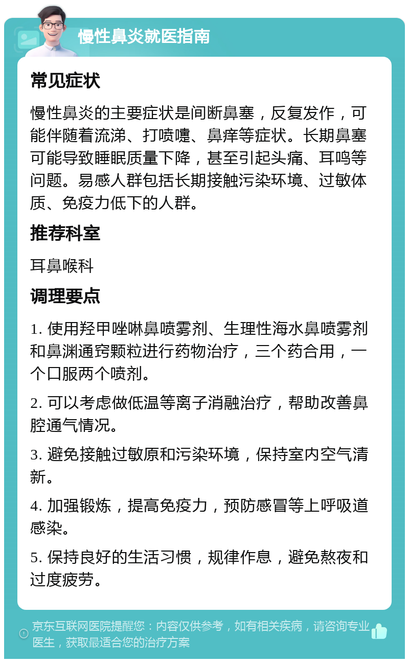 慢性鼻炎就医指南 常见症状 慢性鼻炎的主要症状是间断鼻塞，反复发作，可能伴随着流涕、打喷嚏、鼻痒等症状。长期鼻塞可能导致睡眠质量下降，甚至引起头痛、耳鸣等问题。易感人群包括长期接触污染环境、过敏体质、免疫力低下的人群。 推荐科室 耳鼻喉科 调理要点 1. 使用羟甲唑啉鼻喷雾剂、生理性海水鼻喷雾剂和鼻渊通窍颗粒进行药物治疗，三个药合用，一个口服两个喷剂。 2. 可以考虑做低温等离子消融治疗，帮助改善鼻腔通气情况。 3. 避免接触过敏原和污染环境，保持室内空气清新。 4. 加强锻炼，提高免疫力，预防感冒等上呼吸道感染。 5. 保持良好的生活习惯，规律作息，避免熬夜和过度疲劳。