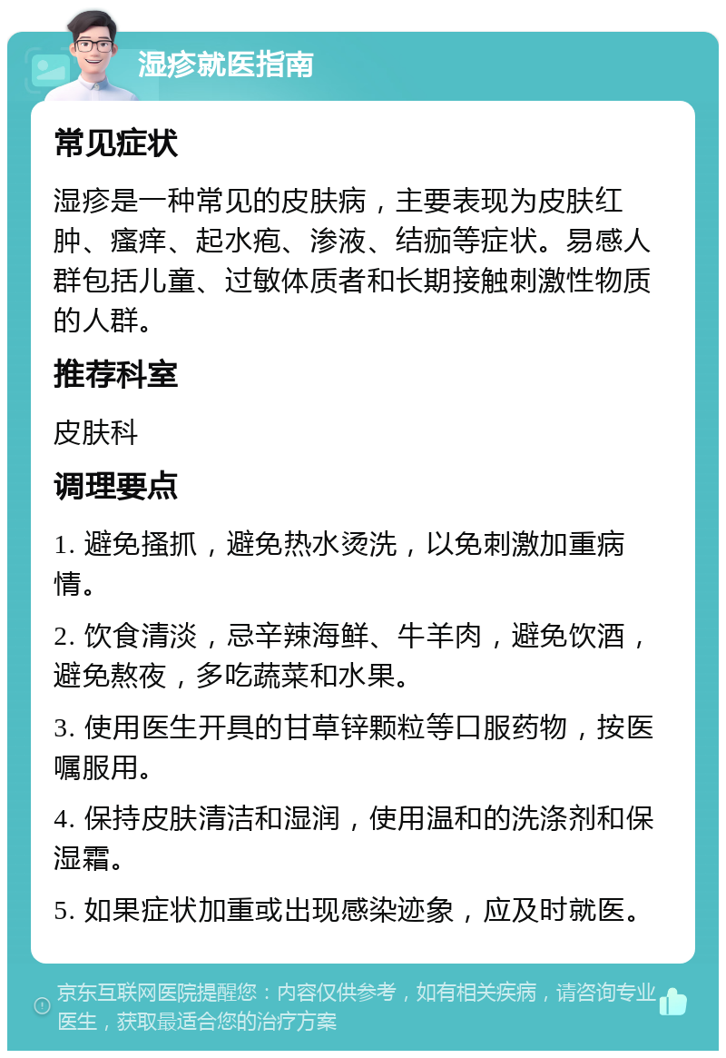 湿疹就医指南 常见症状 湿疹是一种常见的皮肤病，主要表现为皮肤红肿、瘙痒、起水疱、渗液、结痂等症状。易感人群包括儿童、过敏体质者和长期接触刺激性物质的人群。 推荐科室 皮肤科 调理要点 1. 避免搔抓，避免热水烫洗，以免刺激加重病情。 2. 饮食清淡，忌辛辣海鲜、牛羊肉，避免饮酒，避免熬夜，多吃蔬菜和水果。 3. 使用医生开具的甘草锌颗粒等口服药物，按医嘱服用。 4. 保持皮肤清洁和湿润，使用温和的洗涤剂和保湿霜。 5. 如果症状加重或出现感染迹象，应及时就医。