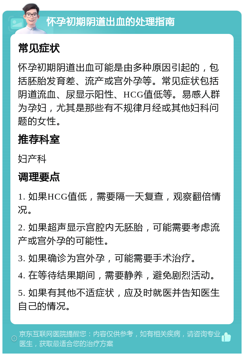 怀孕初期阴道出血的处理指南 常见症状 怀孕初期阴道出血可能是由多种原因引起的，包括胚胎发育差、流产或宫外孕等。常见症状包括阴道流血、尿显示阳性、HCG值低等。易感人群为孕妇，尤其是那些有不规律月经或其他妇科问题的女性。 推荐科室 妇产科 调理要点 1. 如果HCG值低，需要隔一天复查，观察翻倍情况。 2. 如果超声显示宫腔内无胚胎，可能需要考虑流产或宫外孕的可能性。 3. 如果确诊为宫外孕，可能需要手术治疗。 4. 在等待结果期间，需要静养，避免剧烈活动。 5. 如果有其他不适症状，应及时就医并告知医生自己的情况。