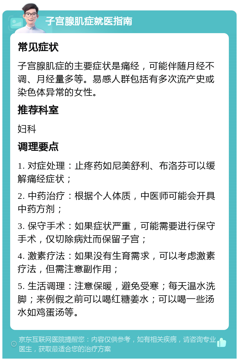 子宫腺肌症就医指南 常见症状 子宫腺肌症的主要症状是痛经，可能伴随月经不调、月经量多等。易感人群包括有多次流产史或染色体异常的女性。 推荐科室 妇科 调理要点 1. 对症处理：止疼药如尼美舒利、布洛芬可以缓解痛经症状； 2. 中药治疗：根据个人体质，中医师可能会开具中药方剂； 3. 保守手术：如果症状严重，可能需要进行保守手术，仅切除病灶而保留子宫； 4. 激素疗法：如果没有生育需求，可以考虑激素疗法，但需注意副作用； 5. 生活调理：注意保暖，避免受寒；每天温水洗脚；来例假之前可以喝红糖姜水；可以喝一些汤水如鸡蛋汤等。