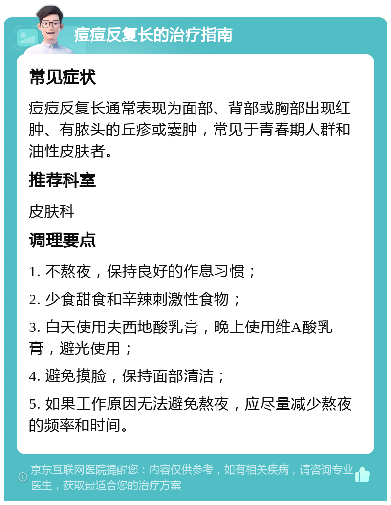 痘痘反复长的治疗指南 常见症状 痘痘反复长通常表现为面部、背部或胸部出现红肿、有脓头的丘疹或囊肿，常见于青春期人群和油性皮肤者。 推荐科室 皮肤科 调理要点 1. 不熬夜，保持良好的作息习惯； 2. 少食甜食和辛辣刺激性食物； 3. 白天使用夫西地酸乳膏，晚上使用维A酸乳膏，避光使用； 4. 避免摸脸，保持面部清洁； 5. 如果工作原因无法避免熬夜，应尽量减少熬夜的频率和时间。