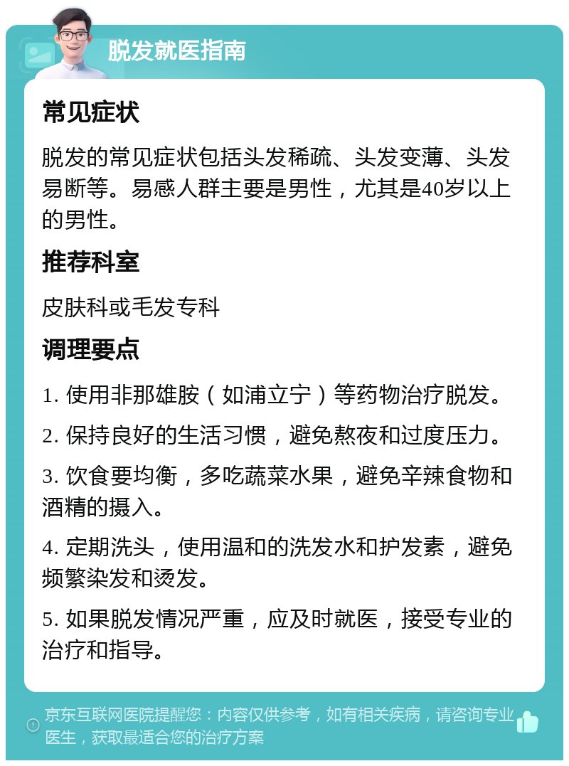 脱发就医指南 常见症状 脱发的常见症状包括头发稀疏、头发变薄、头发易断等。易感人群主要是男性，尤其是40岁以上的男性。 推荐科室 皮肤科或毛发专科 调理要点 1. 使用非那雄胺（如浦立宁）等药物治疗脱发。 2. 保持良好的生活习惯，避免熬夜和过度压力。 3. 饮食要均衡，多吃蔬菜水果，避免辛辣食物和酒精的摄入。 4. 定期洗头，使用温和的洗发水和护发素，避免频繁染发和烫发。 5. 如果脱发情况严重，应及时就医，接受专业的治疗和指导。