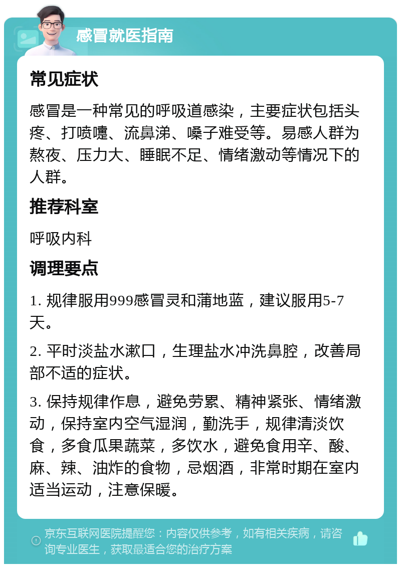 感冒就医指南 常见症状 感冒是一种常见的呼吸道感染，主要症状包括头疼、打喷嚏、流鼻涕、嗓子难受等。易感人群为熬夜、压力大、睡眠不足、情绪激动等情况下的人群。 推荐科室 呼吸内科 调理要点 1. 规律服用999感冒灵和蒲地蓝，建议服用5-7天。 2. 平时淡盐水漱口，生理盐水冲洗鼻腔，改善局部不适的症状。 3. 保持规律作息，避免劳累、精神紧张、情绪激动，保持室内空气湿润，勤洗手，规律清淡饮食，多食瓜果蔬菜，多饮水，避免食用辛、酸、麻、辣、油炸的食物，忌烟酒，非常时期在室内适当运动，注意保暖。