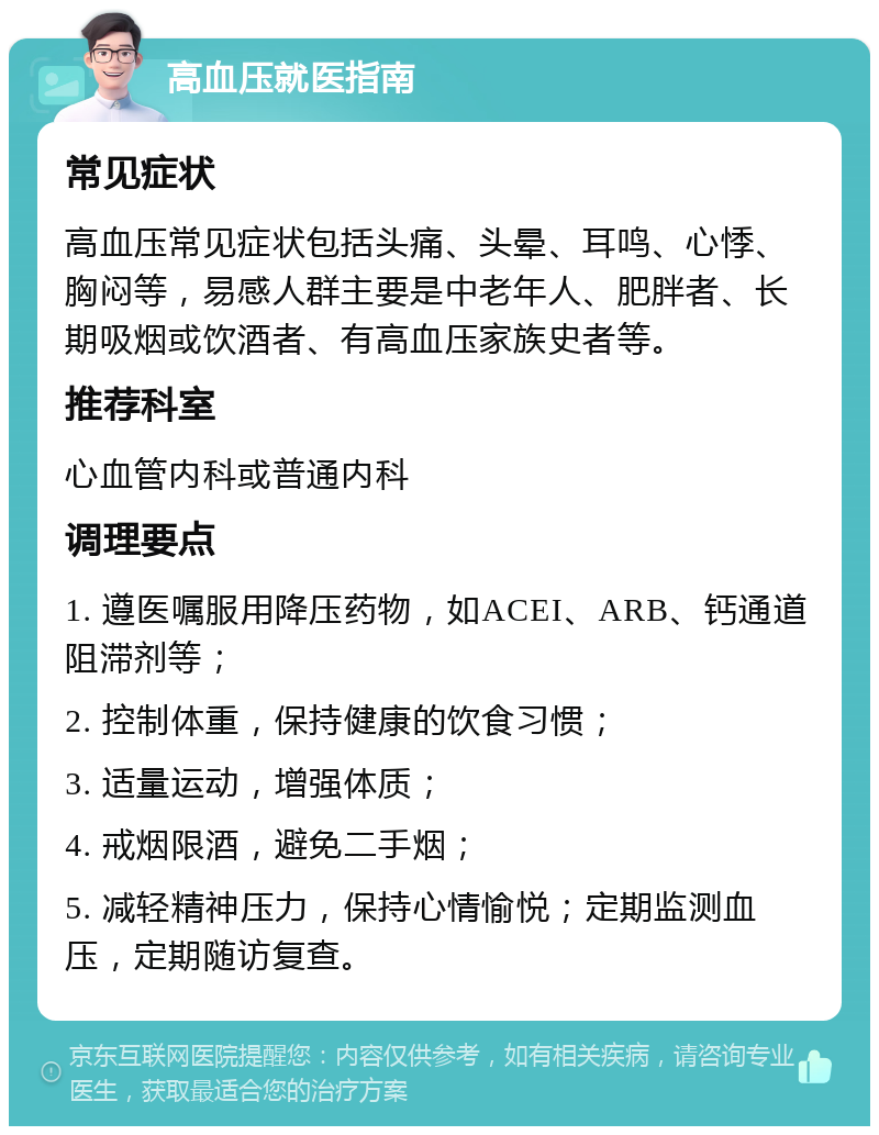 高血压就医指南 常见症状 高血压常见症状包括头痛、头晕、耳鸣、心悸、胸闷等，易感人群主要是中老年人、肥胖者、长期吸烟或饮酒者、有高血压家族史者等。 推荐科室 心血管内科或普通内科 调理要点 1. 遵医嘱服用降压药物，如ACEI、ARB、钙通道阻滞剂等； 2. 控制体重，保持健康的饮食习惯； 3. 适量运动，增强体质； 4. 戒烟限酒，避免二手烟； 5. 减轻精神压力，保持心情愉悦；定期监测血压，定期随访复查。