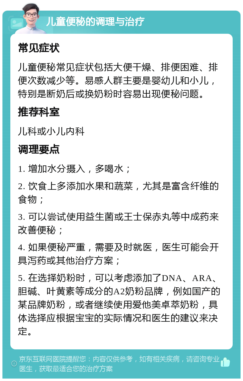 儿童便秘的调理与治疗 常见症状 儿童便秘常见症状包括大便干燥、排便困难、排便次数减少等。易感人群主要是婴幼儿和小儿，特别是断奶后或换奶粉时容易出现便秘问题。 推荐科室 儿科或小儿内科 调理要点 1. 增加水分摄入，多喝水； 2. 饮食上多添加水果和蔬菜，尤其是富含纤维的食物； 3. 可以尝试使用益生菌或王士保赤丸等中成药来改善便秘； 4. 如果便秘严重，需要及时就医，医生可能会开具泻药或其他治疗方案； 5. 在选择奶粉时，可以考虑添加了DNA、ARA、胆碱、叶黄素等成分的A2奶粉品牌，例如国产的某品牌奶粉，或者继续使用爱他美卓萃奶粉，具体选择应根据宝宝的实际情况和医生的建议来决定。