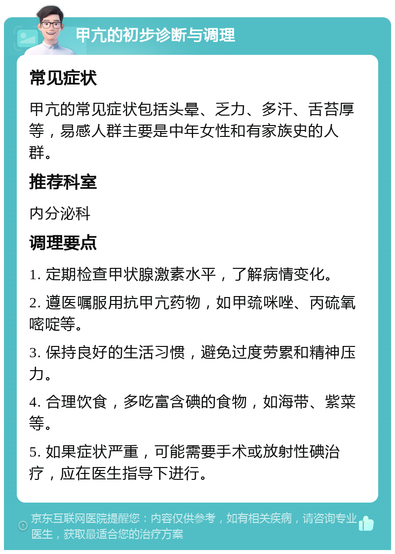 甲亢的初步诊断与调理 常见症状 甲亢的常见症状包括头晕、乏力、多汗、舌苔厚等，易感人群主要是中年女性和有家族史的人群。 推荐科室 内分泌科 调理要点 1. 定期检查甲状腺激素水平，了解病情变化。 2. 遵医嘱服用抗甲亢药物，如甲巯咪唑、丙硫氧嘧啶等。 3. 保持良好的生活习惯，避免过度劳累和精神压力。 4. 合理饮食，多吃富含碘的食物，如海带、紫菜等。 5. 如果症状严重，可能需要手术或放射性碘治疗，应在医生指导下进行。