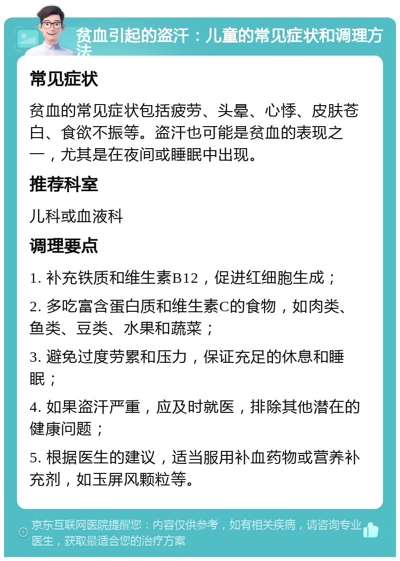 贫血引起的盗汗：儿童的常见症状和调理方法 常见症状 贫血的常见症状包括疲劳、头晕、心悸、皮肤苍白、食欲不振等。盗汗也可能是贫血的表现之一，尤其是在夜间或睡眠中出现。 推荐科室 儿科或血液科 调理要点 1. 补充铁质和维生素B12，促进红细胞生成； 2. 多吃富含蛋白质和维生素C的食物，如肉类、鱼类、豆类、水果和蔬菜； 3. 避免过度劳累和压力，保证充足的休息和睡眠； 4. 如果盗汗严重，应及时就医，排除其他潜在的健康问题； 5. 根据医生的建议，适当服用补血药物或营养补充剂，如玉屏风颗粒等。