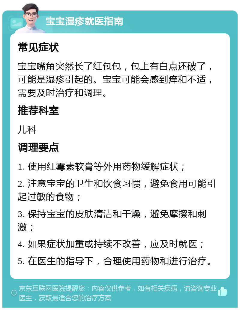 宝宝湿疹就医指南 常见症状 宝宝嘴角突然长了红包包，包上有白点还破了，可能是湿疹引起的。宝宝可能会感到痒和不适，需要及时治疗和调理。 推荐科室 儿科 调理要点 1. 使用红霉素软膏等外用药物缓解症状； 2. 注意宝宝的卫生和饮食习惯，避免食用可能引起过敏的食物； 3. 保持宝宝的皮肤清洁和干燥，避免摩擦和刺激； 4. 如果症状加重或持续不改善，应及时就医； 5. 在医生的指导下，合理使用药物和进行治疗。