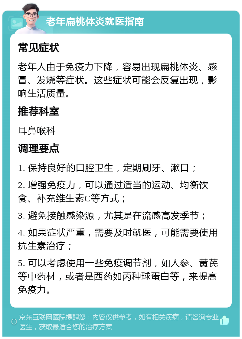 老年扁桃体炎就医指南 常见症状 老年人由于免疫力下降，容易出现扁桃体炎、感冒、发烧等症状。这些症状可能会反复出现，影响生活质量。 推荐科室 耳鼻喉科 调理要点 1. 保持良好的口腔卫生，定期刷牙、漱口； 2. 增强免疫力，可以通过适当的运动、均衡饮食、补充维生素C等方式； 3. 避免接触感染源，尤其是在流感高发季节； 4. 如果症状严重，需要及时就医，可能需要使用抗生素治疗； 5. 可以考虑使用一些免疫调节剂，如人参、黄芪等中药材，或者是西药如丙种球蛋白等，来提高免疫力。