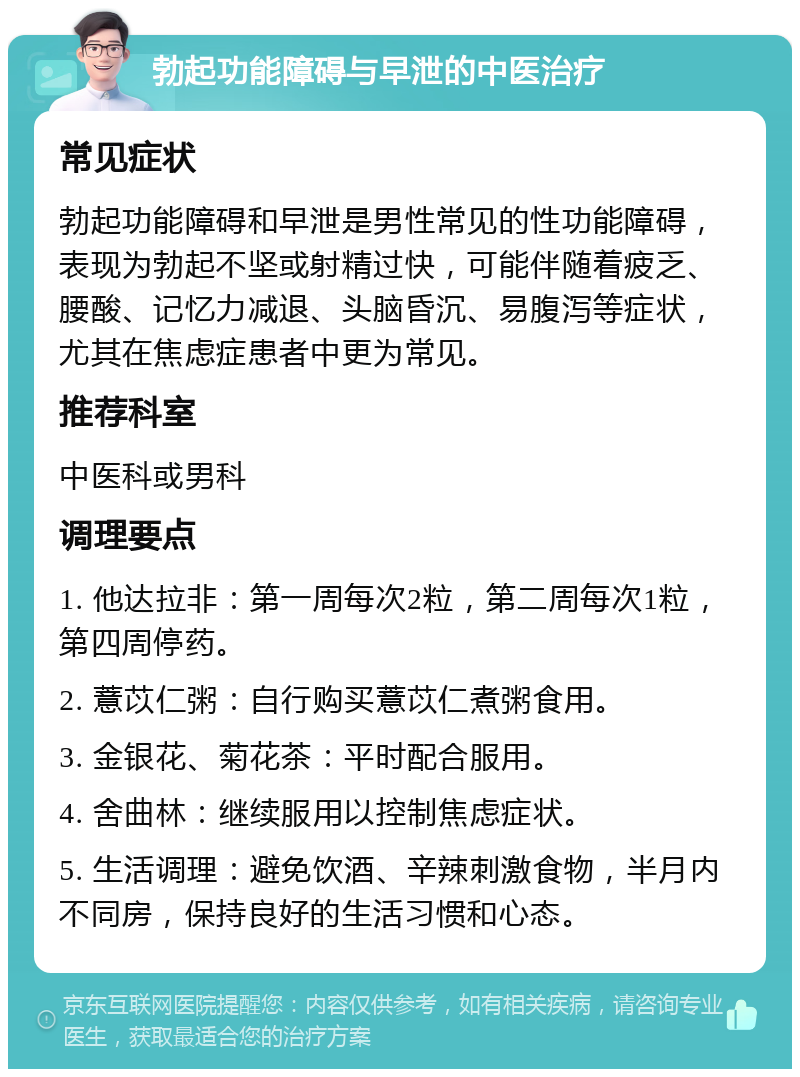 勃起功能障碍与早泄的中医治疗 常见症状 勃起功能障碍和早泄是男性常见的性功能障碍，表现为勃起不坚或射精过快，可能伴随着疲乏、腰酸、记忆力减退、头脑昏沉、易腹泻等症状，尤其在焦虑症患者中更为常见。 推荐科室 中医科或男科 调理要点 1. 他达拉非：第一周每次2粒，第二周每次1粒，第四周停药。 2. 薏苡仁粥：自行购买薏苡仁煮粥食用。 3. 金银花、菊花茶：平时配合服用。 4. 舍曲林：继续服用以控制焦虑症状。 5. 生活调理：避免饮酒、辛辣刺激食物，半月内不同房，保持良好的生活习惯和心态。