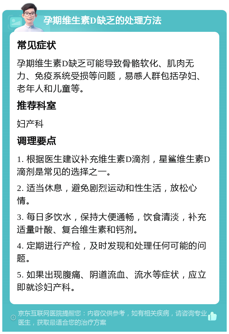 孕期维生素D缺乏的处理方法 常见症状 孕期维生素D缺乏可能导致骨骼软化、肌肉无力、免疫系统受损等问题，易感人群包括孕妇、老年人和儿童等。 推荐科室 妇产科 调理要点 1. 根据医生建议补充维生素D滴剂，星鲨维生素D滴剂是常见的选择之一。 2. 适当休息，避免剧烈运动和性生活，放松心情。 3. 每日多饮水，保持大便通畅，饮食清淡，补充适量叶酸、复合维生素和钙剂。 4. 定期进行产检，及时发现和处理任何可能的问题。 5. 如果出现腹痛、阴道流血、流水等症状，应立即就诊妇产科。