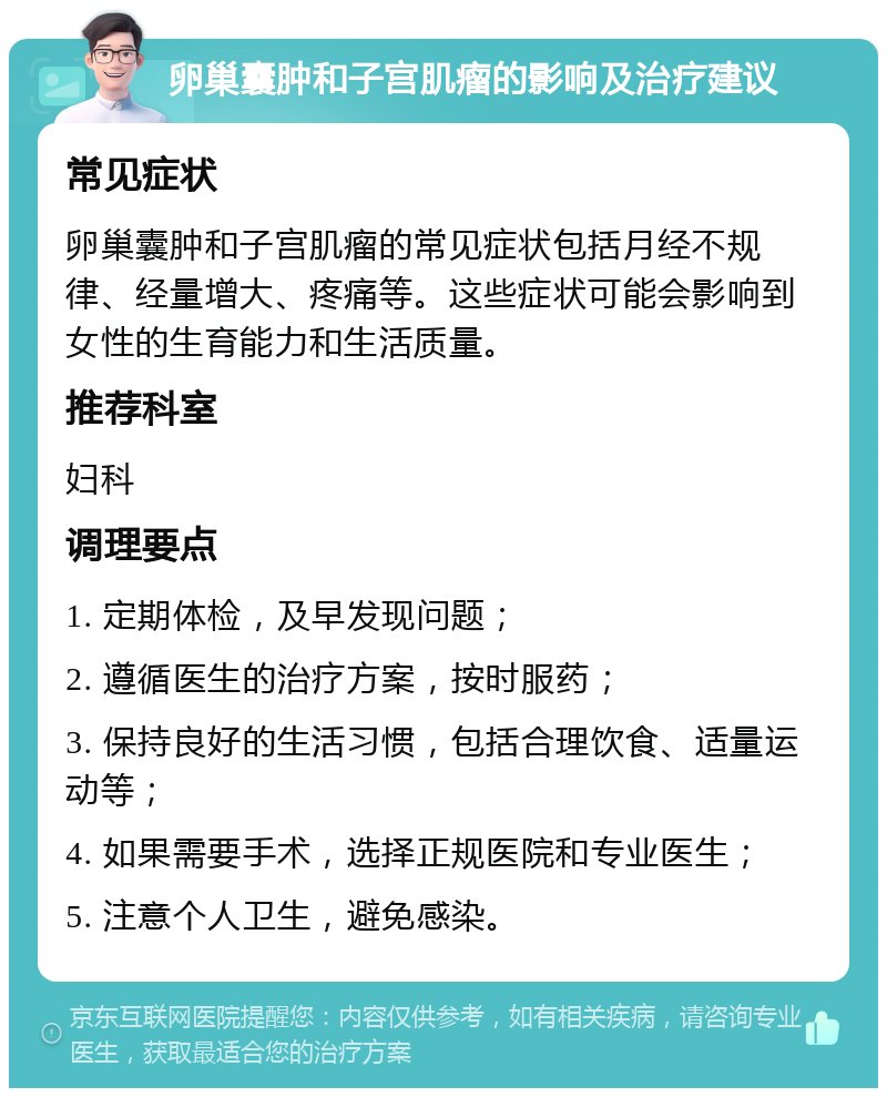 卵巢囊肿和子宫肌瘤的影响及治疗建议 常见症状 卵巢囊肿和子宫肌瘤的常见症状包括月经不规律、经量增大、疼痛等。这些症状可能会影响到女性的生育能力和生活质量。 推荐科室 妇科 调理要点 1. 定期体检，及早发现问题； 2. 遵循医生的治疗方案，按时服药； 3. 保持良好的生活习惯，包括合理饮食、适量运动等； 4. 如果需要手术，选择正规医院和专业医生； 5. 注意个人卫生，避免感染。