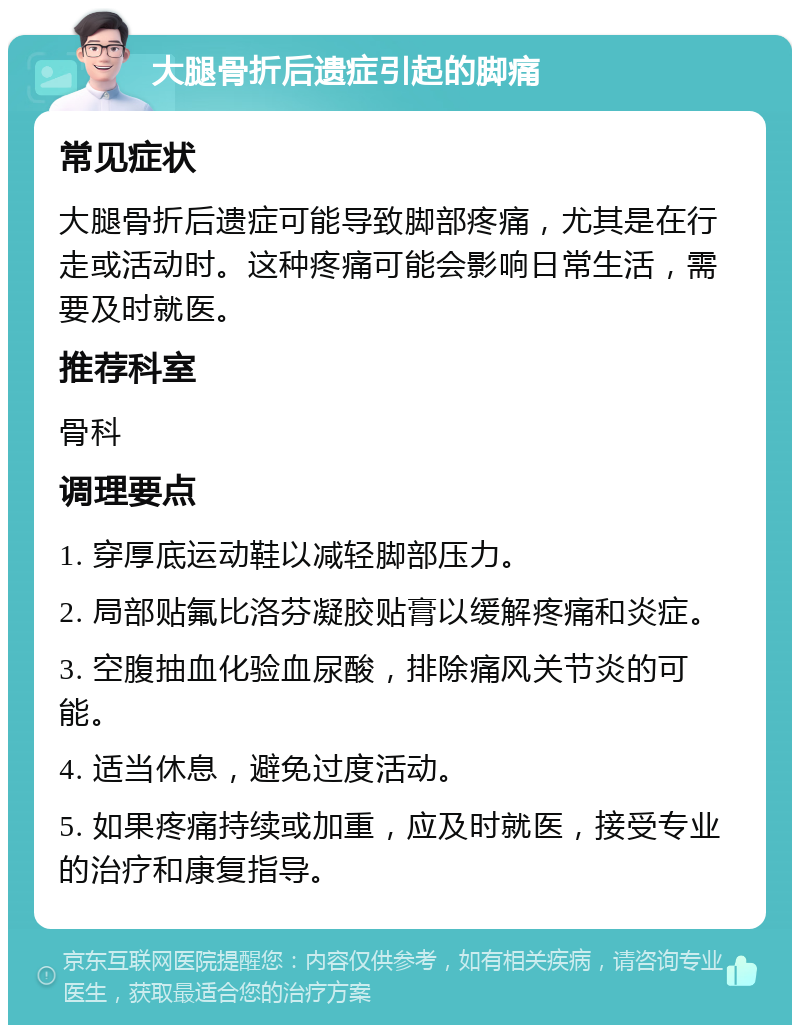 大腿骨折后遗症引起的脚痛 常见症状 大腿骨折后遗症可能导致脚部疼痛，尤其是在行走或活动时。这种疼痛可能会影响日常生活，需要及时就医。 推荐科室 骨科 调理要点 1. 穿厚底运动鞋以减轻脚部压力。 2. 局部贴氟比洛芬凝胶贴膏以缓解疼痛和炎症。 3. 空腹抽血化验血尿酸，排除痛风关节炎的可能。 4. 适当休息，避免过度活动。 5. 如果疼痛持续或加重，应及时就医，接受专业的治疗和康复指导。