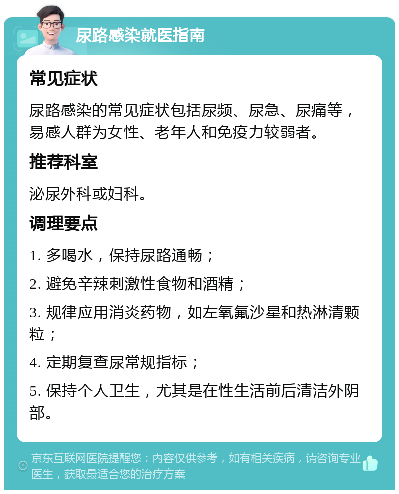 尿路感染就医指南 常见症状 尿路感染的常见症状包括尿频、尿急、尿痛等，易感人群为女性、老年人和免疫力较弱者。 推荐科室 泌尿外科或妇科。 调理要点 1. 多喝水，保持尿路通畅； 2. 避免辛辣刺激性食物和酒精； 3. 规律应用消炎药物，如左氧氟沙星和热淋清颗粒； 4. 定期复查尿常规指标； 5. 保持个人卫生，尤其是在性生活前后清洁外阴部。