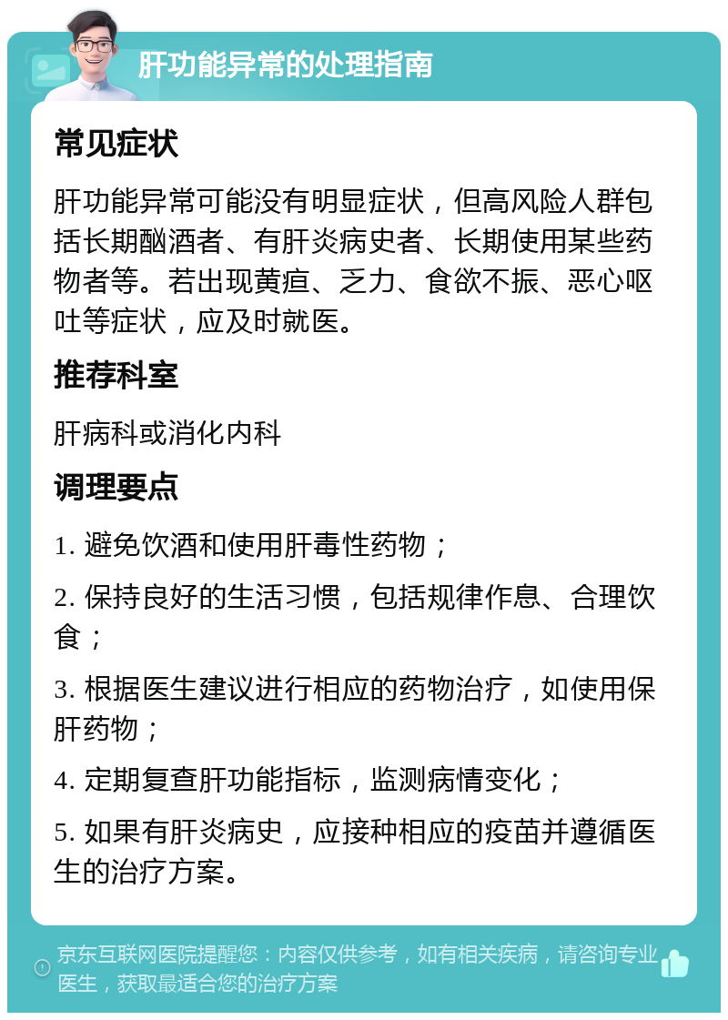 肝功能异常的处理指南 常见症状 肝功能异常可能没有明显症状，但高风险人群包括长期酗酒者、有肝炎病史者、长期使用某些药物者等。若出现黄疸、乏力、食欲不振、恶心呕吐等症状，应及时就医。 推荐科室 肝病科或消化内科 调理要点 1. 避免饮酒和使用肝毒性药物； 2. 保持良好的生活习惯，包括规律作息、合理饮食； 3. 根据医生建议进行相应的药物治疗，如使用保肝药物； 4. 定期复查肝功能指标，监测病情变化； 5. 如果有肝炎病史，应接种相应的疫苗并遵循医生的治疗方案。