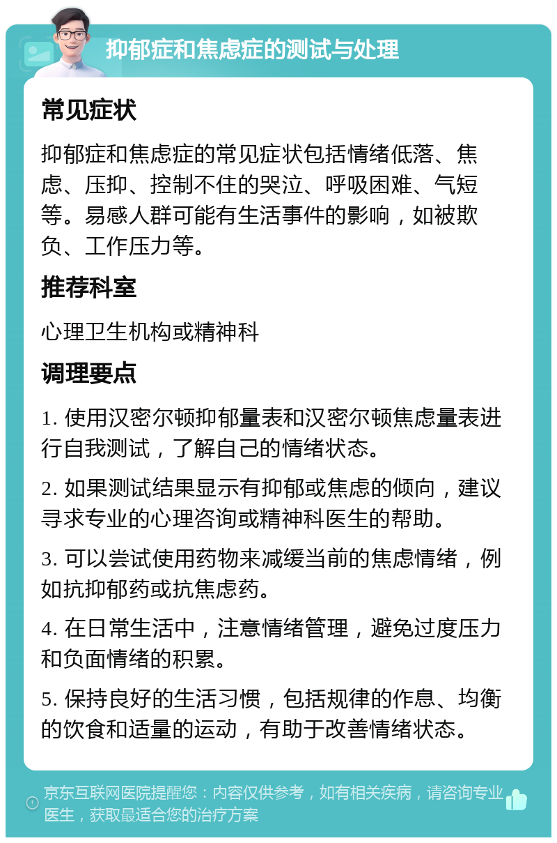 抑郁症和焦虑症的测试与处理 常见症状 抑郁症和焦虑症的常见症状包括情绪低落、焦虑、压抑、控制不住的哭泣、呼吸困难、气短等。易感人群可能有生活事件的影响，如被欺负、工作压力等。 推荐科室 心理卫生机构或精神科 调理要点 1. 使用汉密尔顿抑郁量表和汉密尔顿焦虑量表进行自我测试，了解自己的情绪状态。 2. 如果测试结果显示有抑郁或焦虑的倾向，建议寻求专业的心理咨询或精神科医生的帮助。 3. 可以尝试使用药物来减缓当前的焦虑情绪，例如抗抑郁药或抗焦虑药。 4. 在日常生活中，注意情绪管理，避免过度压力和负面情绪的积累。 5. 保持良好的生活习惯，包括规律的作息、均衡的饮食和适量的运动，有助于改善情绪状态。