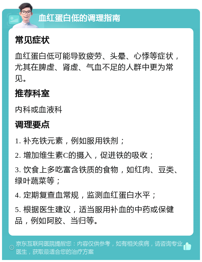 血红蛋白低的调理指南 常见症状 血红蛋白低可能导致疲劳、头晕、心悸等症状，尤其在脾虚、肾虚、气血不足的人群中更为常见。 推荐科室 内科或血液科 调理要点 1. 补充铁元素，例如服用铁剂； 2. 增加维生素C的摄入，促进铁的吸收； 3. 饮食上多吃富含铁质的食物，如红肉、豆类、绿叶蔬菜等； 4. 定期复查血常规，监测血红蛋白水平； 5. 根据医生建议，适当服用补血的中药或保健品，例如阿胶、当归等。