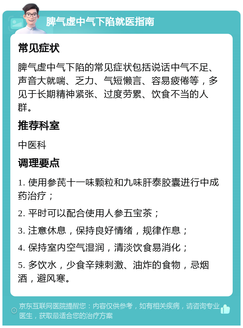 脾气虚中气下陷就医指南 常见症状 脾气虚中气下陷的常见症状包括说话中气不足、声音大就喘、乏力、气短懒言、容易疲倦等，多见于长期精神紧张、过度劳累、饮食不当的人群。 推荐科室 中医科 调理要点 1. 使用参芪十一味颗粒和九味肝泰胶囊进行中成药治疗； 2. 平时可以配合使用人参五宝茶； 3. 注意休息，保持良好情绪，规律作息； 4. 保持室内空气湿润，清淡饮食易消化； 5. 多饮水，少食辛辣刺激、油炸的食物，忌烟酒，避风寒。