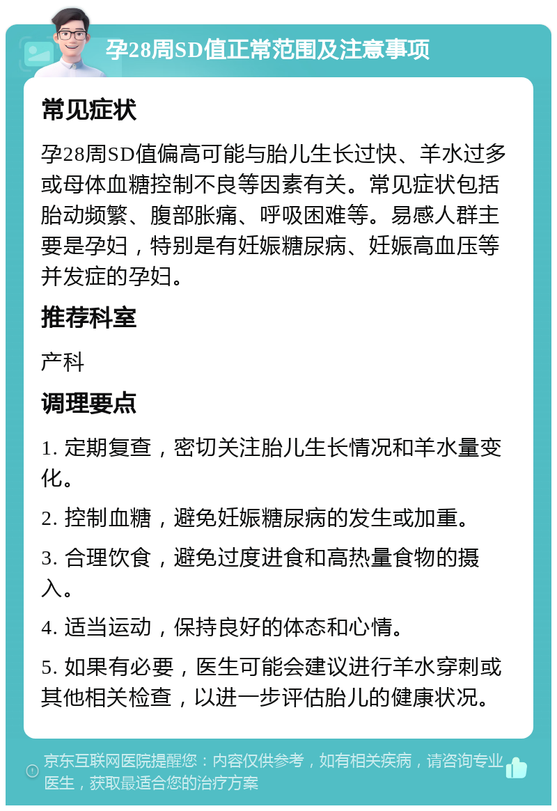 孕28周SD值正常范围及注意事项 常见症状 孕28周SD值偏高可能与胎儿生长过快、羊水过多或母体血糖控制不良等因素有关。常见症状包括胎动频繁、腹部胀痛、呼吸困难等。易感人群主要是孕妇，特别是有妊娠糖尿病、妊娠高血压等并发症的孕妇。 推荐科室 产科 调理要点 1. 定期复查，密切关注胎儿生长情况和羊水量变化。 2. 控制血糖，避免妊娠糖尿病的发生或加重。 3. 合理饮食，避免过度进食和高热量食物的摄入。 4. 适当运动，保持良好的体态和心情。 5. 如果有必要，医生可能会建议进行羊水穿刺或其他相关检查，以进一步评估胎儿的健康状况。