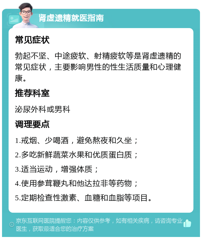 肾虚遗精就医指南 常见症状 勃起不坚、中途疲软、射精疲软等是肾虚遗精的常见症状，主要影响男性的性生活质量和心理健康。 推荐科室 泌尿外科或男科 调理要点 1.戒烟、少喝酒，避免熬夜和久坐； 2.多吃新鲜蔬菜水果和优质蛋白质； 3.适当运动，增强体质； 4.使用参茸鞭丸和他达拉非等药物； 5.定期检查性激素、血糖和血脂等项目。