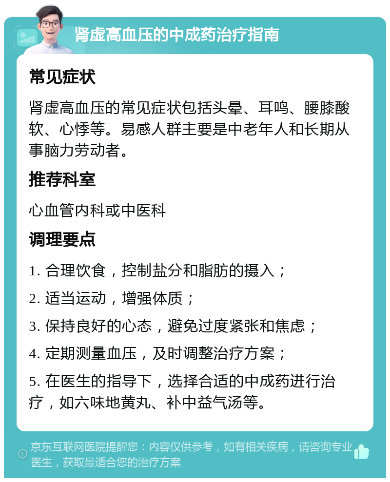 肾虚高血压的中成药治疗指南 常见症状 肾虚高血压的常见症状包括头晕、耳鸣、腰膝酸软、心悸等。易感人群主要是中老年人和长期从事脑力劳动者。 推荐科室 心血管内科或中医科 调理要点 1. 合理饮食，控制盐分和脂肪的摄入； 2. 适当运动，增强体质； 3. 保持良好的心态，避免过度紧张和焦虑； 4. 定期测量血压，及时调整治疗方案； 5. 在医生的指导下，选择合适的中成药进行治疗，如六味地黄丸、补中益气汤等。