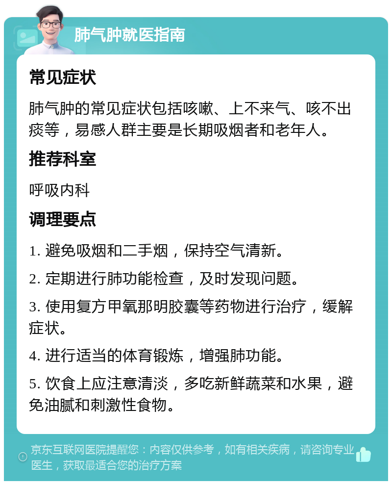 肺气肿就医指南 常见症状 肺气肿的常见症状包括咳嗽、上不来气、咳不出痰等，易感人群主要是长期吸烟者和老年人。 推荐科室 呼吸内科 调理要点 1. 避免吸烟和二手烟，保持空气清新。 2. 定期进行肺功能检查，及时发现问题。 3. 使用复方甲氧那明胶囊等药物进行治疗，缓解症状。 4. 进行适当的体育锻炼，增强肺功能。 5. 饮食上应注意清淡，多吃新鲜蔬菜和水果，避免油腻和刺激性食物。