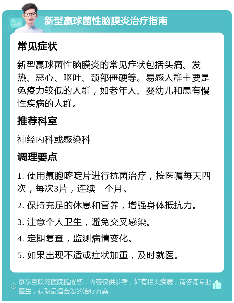 新型赢球菌性脑膜炎治疗指南 常见症状 新型赢球菌性脑膜炎的常见症状包括头痛、发热、恶心、呕吐、颈部僵硬等。易感人群主要是免疫力较低的人群，如老年人、婴幼儿和患有慢性疾病的人群。 推荐科室 神经内科或感染科 调理要点 1. 使用氟胞嘧啶片进行抗菌治疗，按医嘱每天四次，每次3片，连续一个月。 2. 保持充足的休息和营养，增强身体抵抗力。 3. 注意个人卫生，避免交叉感染。 4. 定期复查，监测病情变化。 5. 如果出现不适或症状加重，及时就医。