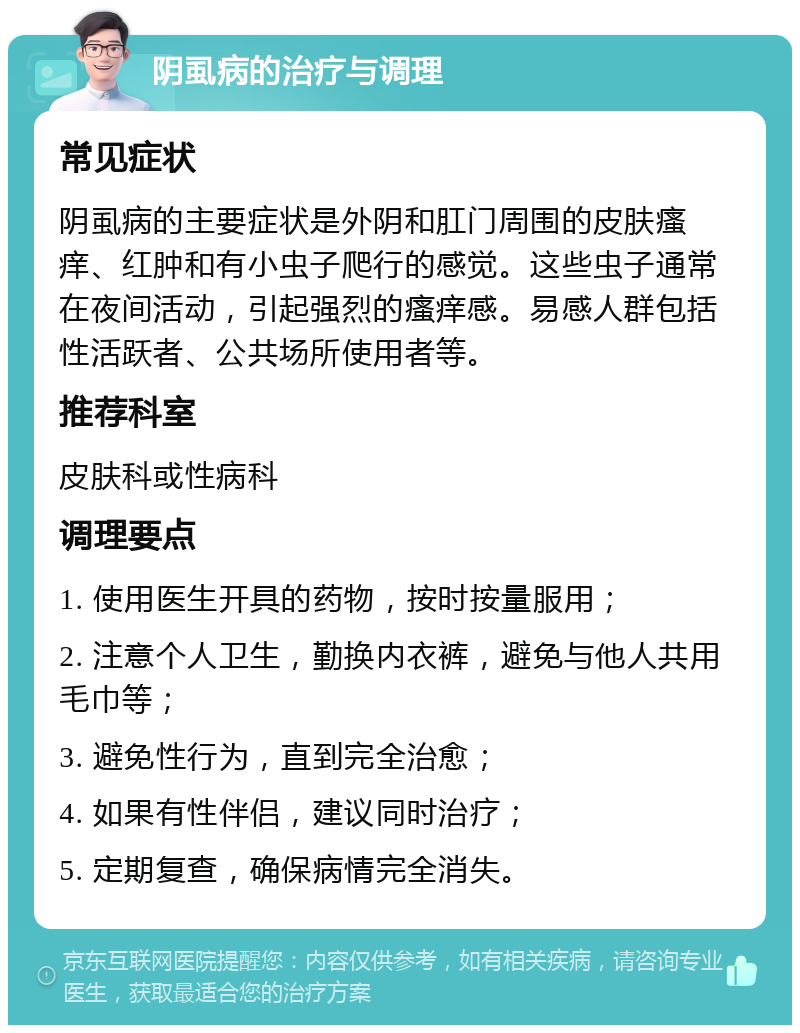 阴虱病的治疗与调理 常见症状 阴虱病的主要症状是外阴和肛门周围的皮肤瘙痒、红肿和有小虫子爬行的感觉。这些虫子通常在夜间活动，引起强烈的瘙痒感。易感人群包括性活跃者、公共场所使用者等。 推荐科室 皮肤科或性病科 调理要点 1. 使用医生开具的药物，按时按量服用； 2. 注意个人卫生，勤换内衣裤，避免与他人共用毛巾等； 3. 避免性行为，直到完全治愈； 4. 如果有性伴侣，建议同时治疗； 5. 定期复查，确保病情完全消失。