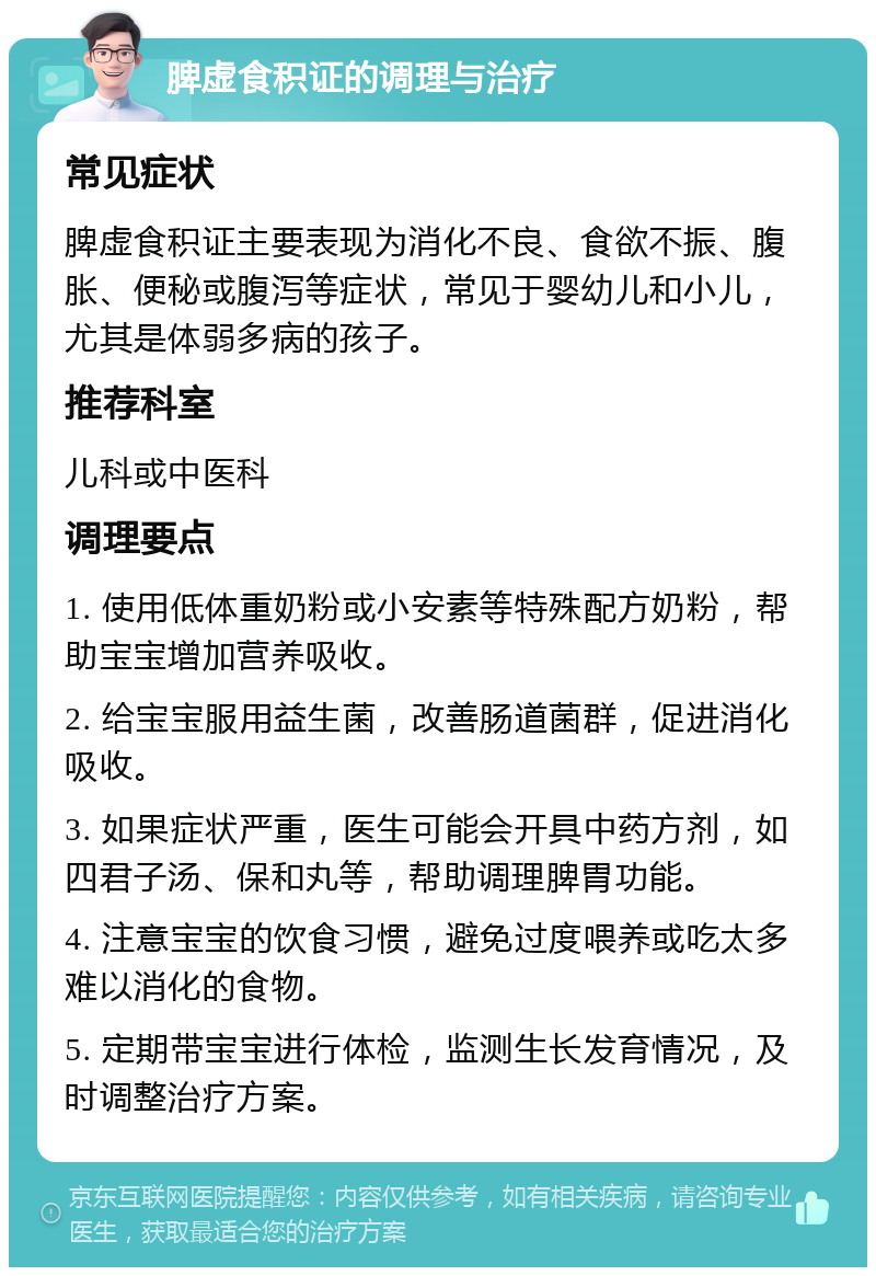 脾虚食积证的调理与治疗 常见症状 脾虚食积证主要表现为消化不良、食欲不振、腹胀、便秘或腹泻等症状，常见于婴幼儿和小儿，尤其是体弱多病的孩子。 推荐科室 儿科或中医科 调理要点 1. 使用低体重奶粉或小安素等特殊配方奶粉，帮助宝宝增加营养吸收。 2. 给宝宝服用益生菌，改善肠道菌群，促进消化吸收。 3. 如果症状严重，医生可能会开具中药方剂，如四君子汤、保和丸等，帮助调理脾胃功能。 4. 注意宝宝的饮食习惯，避免过度喂养或吃太多难以消化的食物。 5. 定期带宝宝进行体检，监测生长发育情况，及时调整治疗方案。