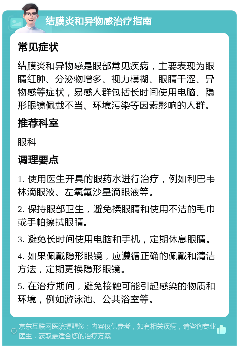 结膜炎和异物感治疗指南 常见症状 结膜炎和异物感是眼部常见疾病，主要表现为眼睛红肿、分泌物增多、视力模糊、眼睛干涩、异物感等症状，易感人群包括长时间使用电脑、隐形眼镜佩戴不当、环境污染等因素影响的人群。 推荐科室 眼科 调理要点 1. 使用医生开具的眼药水进行治疗，例如利巴韦林滴眼液、左氧氟沙星滴眼液等。 2. 保持眼部卫生，避免揉眼睛和使用不洁的毛巾或手帕擦拭眼睛。 3. 避免长时间使用电脑和手机，定期休息眼睛。 4. 如果佩戴隐形眼镜，应遵循正确的佩戴和清洁方法，定期更换隐形眼镜。 5. 在治疗期间，避免接触可能引起感染的物质和环境，例如游泳池、公共浴室等。