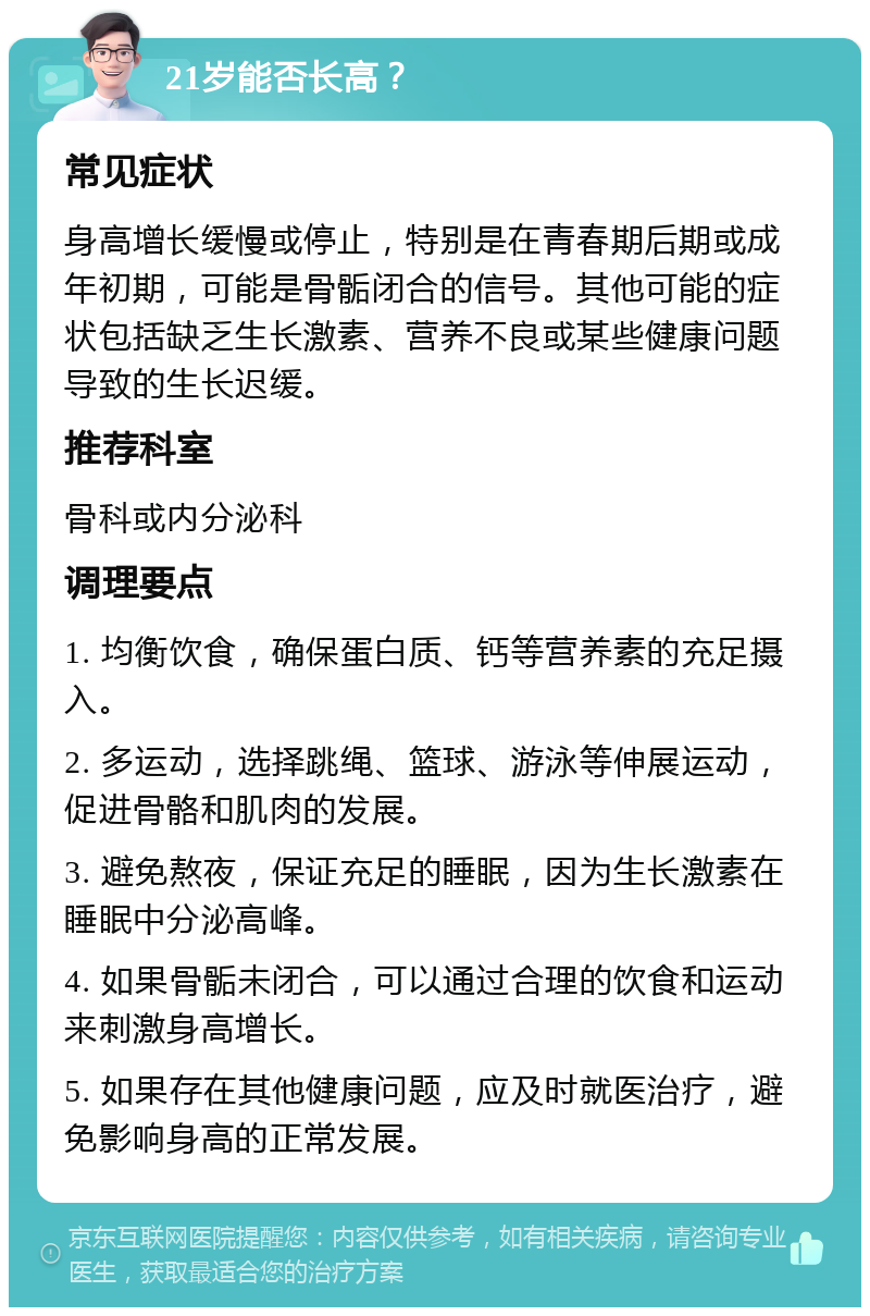 21岁能否长高？ 常见症状 身高增长缓慢或停止，特别是在青春期后期或成年初期，可能是骨骺闭合的信号。其他可能的症状包括缺乏生长激素、营养不良或某些健康问题导致的生长迟缓。 推荐科室 骨科或内分泌科 调理要点 1. 均衡饮食，确保蛋白质、钙等营养素的充足摄入。 2. 多运动，选择跳绳、篮球、游泳等伸展运动，促进骨骼和肌肉的发展。 3. 避免熬夜，保证充足的睡眠，因为生长激素在睡眠中分泌高峰。 4. 如果骨骺未闭合，可以通过合理的饮食和运动来刺激身高增长。 5. 如果存在其他健康问题，应及时就医治疗，避免影响身高的正常发展。