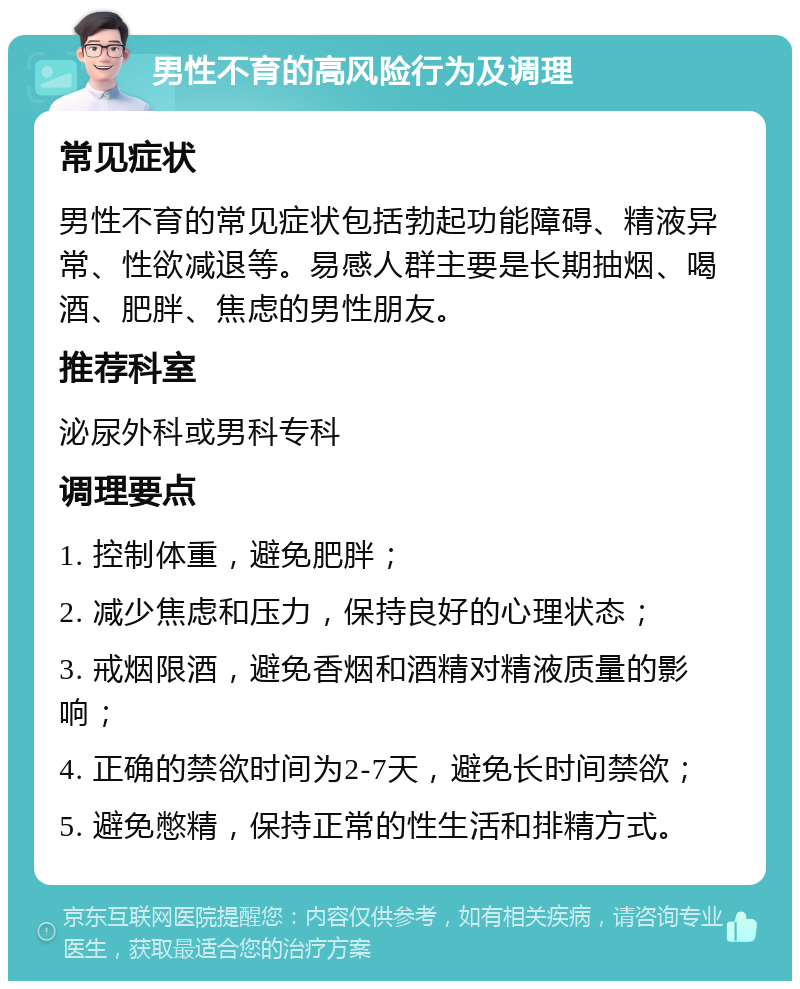 男性不育的高风险行为及调理 常见症状 男性不育的常见症状包括勃起功能障碍、精液异常、性欲减退等。易感人群主要是长期抽烟、喝酒、肥胖、焦虑的男性朋友。 推荐科室 泌尿外科或男科专科 调理要点 1. 控制体重，避免肥胖； 2. 减少焦虑和压力，保持良好的心理状态； 3. 戒烟限酒，避免香烟和酒精对精液质量的影响； 4. 正确的禁欲时间为2-7天，避免长时间禁欲； 5. 避免憋精，保持正常的性生活和排精方式。