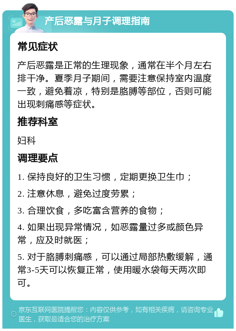 产后恶露与月子调理指南 常见症状 产后恶露是正常的生理现象，通常在半个月左右排干净。夏季月子期间，需要注意保持室内温度一致，避免着凉，特别是胳膊等部位，否则可能出现刺痛感等症状。 推荐科室 妇科 调理要点 1. 保持良好的卫生习惯，定期更换卫生巾； 2. 注意休息，避免过度劳累； 3. 合理饮食，多吃富含营养的食物； 4. 如果出现异常情况，如恶露量过多或颜色异常，应及时就医； 5. 对于胳膊刺痛感，可以通过局部热敷缓解，通常3-5天可以恢复正常，使用暖水袋每天两次即可。