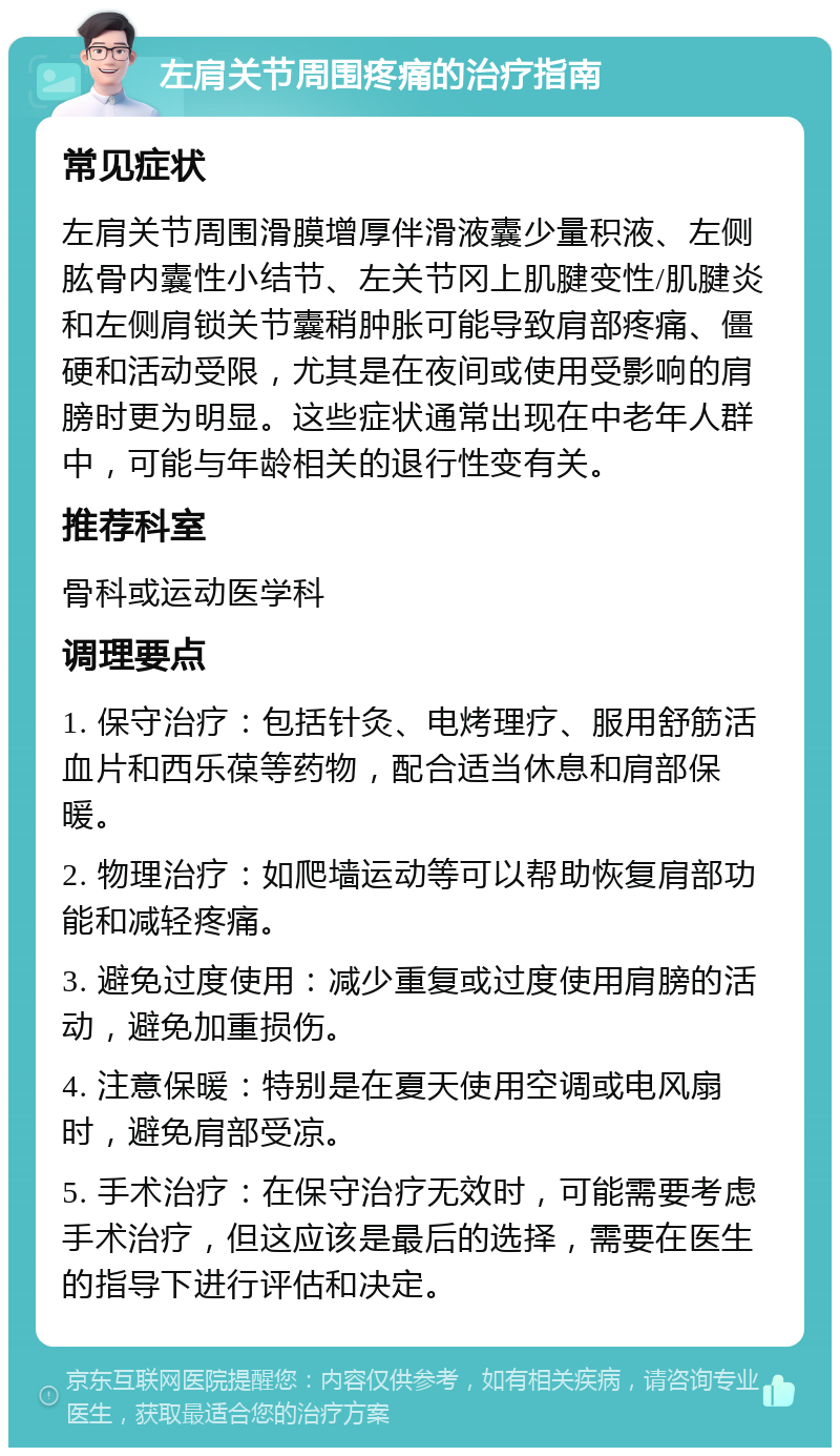 左肩关节周围疼痛的治疗指南 常见症状 左肩关节周围滑膜增厚伴滑液囊少量积液、左侧肱骨内囊性小结节、左关节冈上肌腱变性/肌腱炎和左侧肩锁关节囊稍肿胀可能导致肩部疼痛、僵硬和活动受限，尤其是在夜间或使用受影响的肩膀时更为明显。这些症状通常出现在中老年人群中，可能与年龄相关的退行性变有关。 推荐科室 骨科或运动医学科 调理要点 1. 保守治疗：包括针灸、电烤理疗、服用舒筋活血片和西乐葆等药物，配合适当休息和肩部保暖。 2. 物理治疗：如爬墙运动等可以帮助恢复肩部功能和减轻疼痛。 3. 避免过度使用：减少重复或过度使用肩膀的活动，避免加重损伤。 4. 注意保暖：特别是在夏天使用空调或电风扇时，避免肩部受凉。 5. 手术治疗：在保守治疗无效时，可能需要考虑手术治疗，但这应该是最后的选择，需要在医生的指导下进行评估和决定。