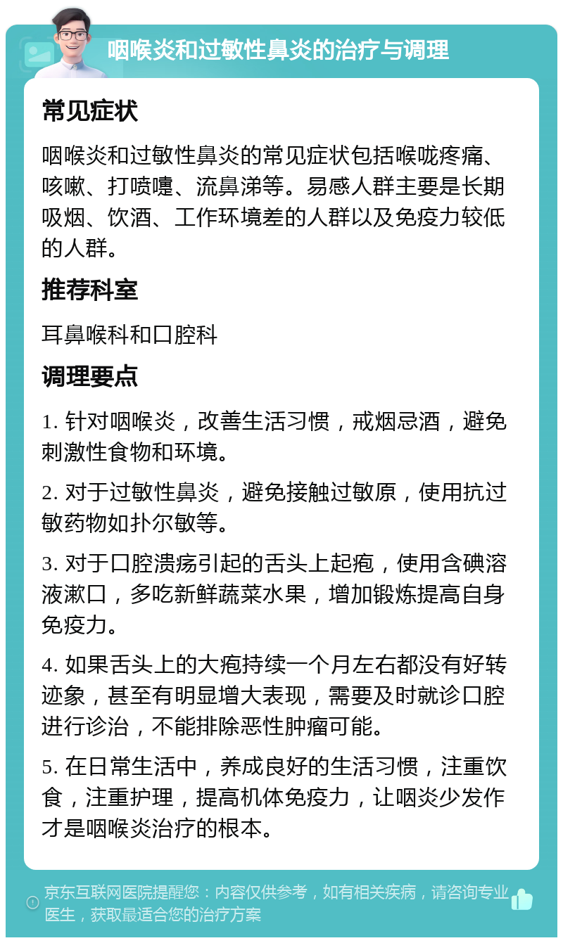 咽喉炎和过敏性鼻炎的治疗与调理 常见症状 咽喉炎和过敏性鼻炎的常见症状包括喉咙疼痛、咳嗽、打喷嚏、流鼻涕等。易感人群主要是长期吸烟、饮酒、工作环境差的人群以及免疫力较低的人群。 推荐科室 耳鼻喉科和口腔科 调理要点 1. 针对咽喉炎，改善生活习惯，戒烟忌酒，避免刺激性食物和环境。 2. 对于过敏性鼻炎，避免接触过敏原，使用抗过敏药物如扑尔敏等。 3. 对于口腔溃疡引起的舌头上起疱，使用含碘溶液漱口，多吃新鲜蔬菜水果，增加锻炼提高自身免疫力。 4. 如果舌头上的大疱持续一个月左右都没有好转迹象，甚至有明显增大表现，需要及时就诊口腔进行诊治，不能排除恶性肿瘤可能。 5. 在日常生活中，养成良好的生活习惯，注重饮食，注重护理，提高机体免疫力，让咽炎少发作才是咽喉炎治疗的根本。