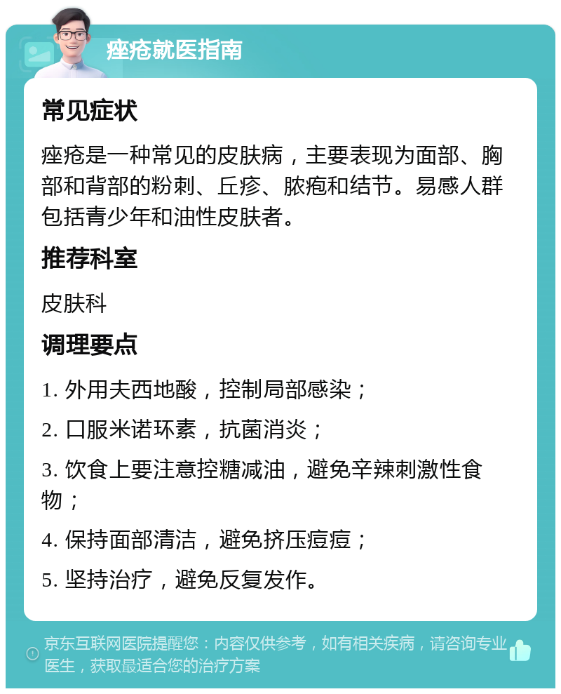 痤疮就医指南 常见症状 痤疮是一种常见的皮肤病，主要表现为面部、胸部和背部的粉刺、丘疹、脓疱和结节。易感人群包括青少年和油性皮肤者。 推荐科室 皮肤科 调理要点 1. 外用夫西地酸，控制局部感染； 2. 口服米诺环素，抗菌消炎； 3. 饮食上要注意控糖减油，避免辛辣刺激性食物； 4. 保持面部清洁，避免挤压痘痘； 5. 坚持治疗，避免反复发作。