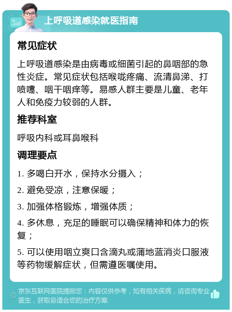 上呼吸道感染就医指南 常见症状 上呼吸道感染是由病毒或细菌引起的鼻咽部的急性炎症。常见症状包括喉咙疼痛、流清鼻涕、打喷嚏、咽干咽痒等。易感人群主要是儿童、老年人和免疫力较弱的人群。 推荐科室 呼吸内科或耳鼻喉科 调理要点 1. 多喝白开水，保持水分摄入； 2. 避免受凉，注意保暖； 3. 加强体格锻炼，增强体质； 4. 多休息，充足的睡眠可以确保精神和体力的恢复； 5. 可以使用咽立爽口含滴丸或蒲地蓝消炎口服液等药物缓解症状，但需遵医嘱使用。