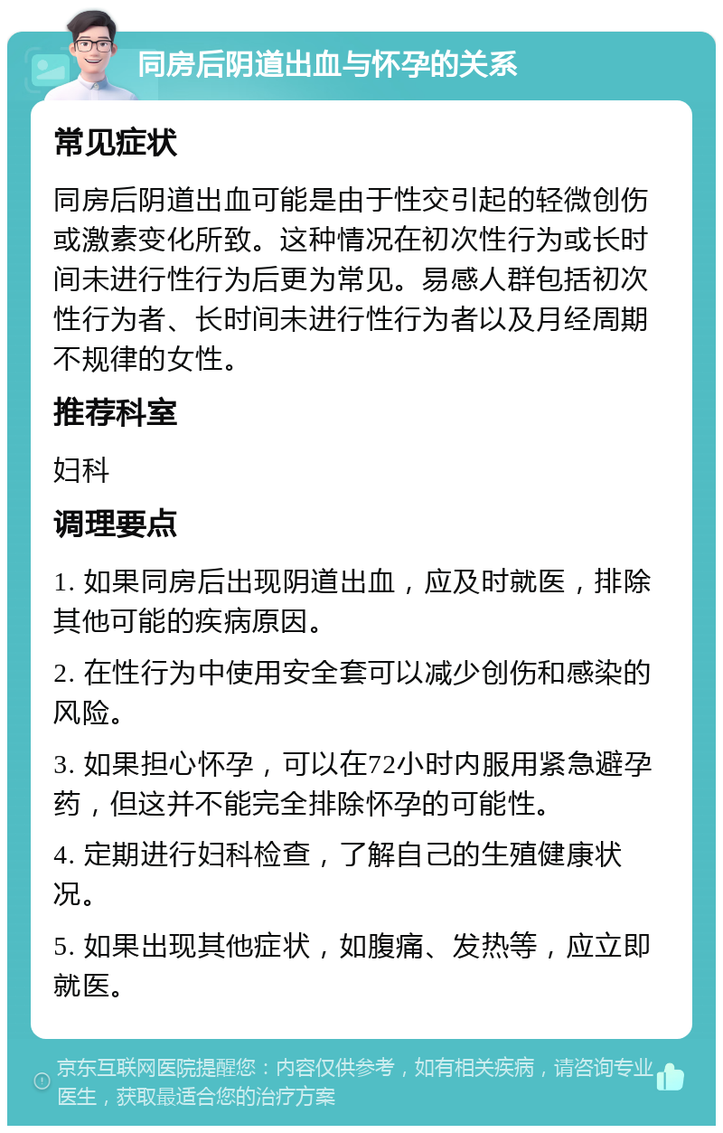 同房后阴道出血与怀孕的关系 常见症状 同房后阴道出血可能是由于性交引起的轻微创伤或激素变化所致。这种情况在初次性行为或长时间未进行性行为后更为常见。易感人群包括初次性行为者、长时间未进行性行为者以及月经周期不规律的女性。 推荐科室 妇科 调理要点 1. 如果同房后出现阴道出血，应及时就医，排除其他可能的疾病原因。 2. 在性行为中使用安全套可以减少创伤和感染的风险。 3. 如果担心怀孕，可以在72小时内服用紧急避孕药，但这并不能完全排除怀孕的可能性。 4. 定期进行妇科检查，了解自己的生殖健康状况。 5. 如果出现其他症状，如腹痛、发热等，应立即就医。