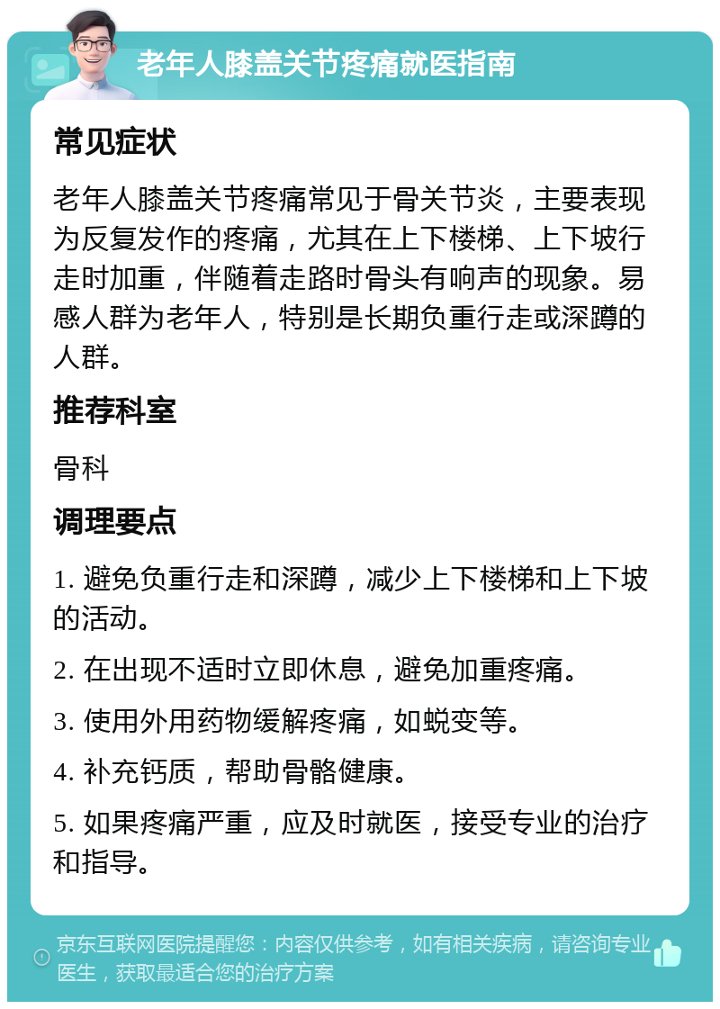 老年人膝盖关节疼痛就医指南 常见症状 老年人膝盖关节疼痛常见于骨关节炎，主要表现为反复发作的疼痛，尤其在上下楼梯、上下坡行走时加重，伴随着走路时骨头有响声的现象。易感人群为老年人，特别是长期负重行走或深蹲的人群。 推荐科室 骨科 调理要点 1. 避免负重行走和深蹲，减少上下楼梯和上下坡的活动。 2. 在出现不适时立即休息，避免加重疼痛。 3. 使用外用药物缓解疼痛，如蜕变等。 4. 补充钙质，帮助骨骼健康。 5. 如果疼痛严重，应及时就医，接受专业的治疗和指导。