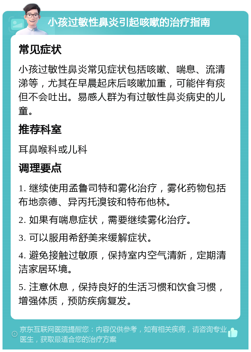 小孩过敏性鼻炎引起咳嗽的治疗指南 常见症状 小孩过敏性鼻炎常见症状包括咳嗽、喘息、流清涕等，尤其在早晨起床后咳嗽加重，可能伴有痰但不会吐出。易感人群为有过敏性鼻炎病史的儿童。 推荐科室 耳鼻喉科或儿科 调理要点 1. 继续使用孟鲁司特和雾化治疗，雾化药物包括布地奈德、异丙托溴铵和特布他林。 2. 如果有喘息症状，需要继续雾化治疗。 3. 可以服用希舒美来缓解症状。 4. 避免接触过敏原，保持室内空气清新，定期清洁家居环境。 5. 注意休息，保持良好的生活习惯和饮食习惯，增强体质，预防疾病复发。