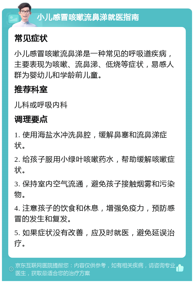 小儿感冒咳嗽流鼻涕就医指南 常见症状 小儿感冒咳嗽流鼻涕是一种常见的呼吸道疾病，主要表现为咳嗽、流鼻涕、低烧等症状，易感人群为婴幼儿和学龄前儿童。 推荐科室 儿科或呼吸内科 调理要点 1. 使用海盐水冲洗鼻腔，缓解鼻塞和流鼻涕症状。 2. 给孩子服用小绿叶咳嗽药水，帮助缓解咳嗽症状。 3. 保持室内空气流通，避免孩子接触烟雾和污染物。 4. 注意孩子的饮食和休息，增强免疫力，预防感冒的发生和复发。 5. 如果症状没有改善，应及时就医，避免延误治疗。