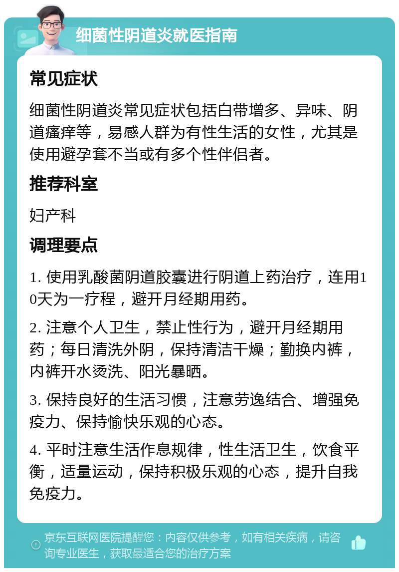 细菌性阴道炎就医指南 常见症状 细菌性阴道炎常见症状包括白带增多、异味、阴道瘙痒等，易感人群为有性生活的女性，尤其是使用避孕套不当或有多个性伴侣者。 推荐科室 妇产科 调理要点 1. 使用乳酸菌阴道胶囊进行阴道上药治疗，连用10天为一疗程，避开月经期用药。 2. 注意个人卫生，禁止性行为，避开月经期用药；每日清洗外阴，保持清洁干燥；勤换内裤，内裤开水烫洗、阳光暴晒。 3. 保持良好的生活习惯，注意劳逸结合、增强免疫力、保持愉快乐观的心态。 4. 平时注意生活作息规律，性生活卫生，饮食平衡，适量运动，保持积极乐观的心态，提升自我免疫力。