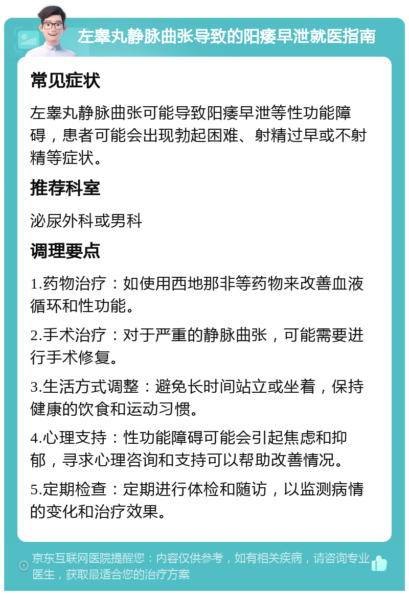 左睾丸静脉曲张导致的阳痿早泄就医指南 常见症状 左睾丸静脉曲张可能导致阳痿早泄等性功能障碍，患者可能会出现勃起困难、射精过早或不射精等症状。 推荐科室 泌尿外科或男科 调理要点 1.药物治疗：如使用西地那非等药物来改善血液循环和性功能。 2.手术治疗：对于严重的静脉曲张，可能需要进行手术修复。 3.生活方式调整：避免长时间站立或坐着，保持健康的饮食和运动习惯。 4.心理支持：性功能障碍可能会引起焦虑和抑郁，寻求心理咨询和支持可以帮助改善情况。 5.定期检查：定期进行体检和随访，以监测病情的变化和治疗效果。