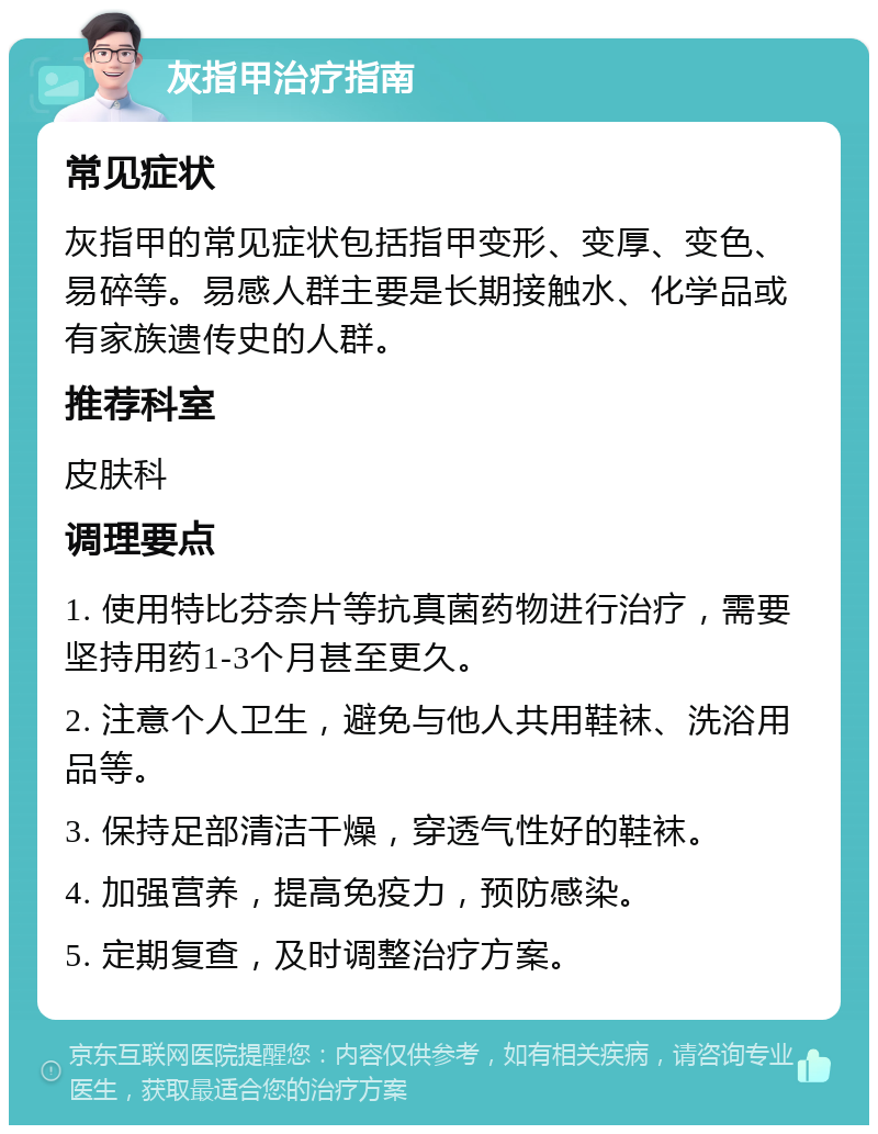 灰指甲治疗指南 常见症状 灰指甲的常见症状包括指甲变形、变厚、变色、易碎等。易感人群主要是长期接触水、化学品或有家族遗传史的人群。 推荐科室 皮肤科 调理要点 1. 使用特比芬奈片等抗真菌药物进行治疗，需要坚持用药1-3个月甚至更久。 2. 注意个人卫生，避免与他人共用鞋袜、洗浴用品等。 3. 保持足部清洁干燥，穿透气性好的鞋袜。 4. 加强营养，提高免疫力，预防感染。 5. 定期复查，及时调整治疗方案。