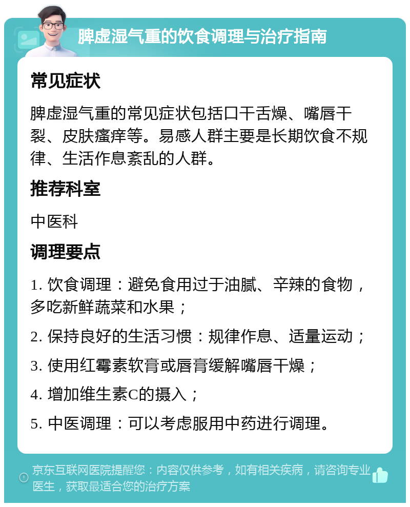 脾虚湿气重的饮食调理与治疗指南 常见症状 脾虚湿气重的常见症状包括口干舌燥、嘴唇干裂、皮肤瘙痒等。易感人群主要是长期饮食不规律、生活作息紊乱的人群。 推荐科室 中医科 调理要点 1. 饮食调理：避免食用过于油腻、辛辣的食物，多吃新鲜蔬菜和水果； 2. 保持良好的生活习惯：规律作息、适量运动； 3. 使用红霉素软膏或唇膏缓解嘴唇干燥； 4. 增加维生素C的摄入； 5. 中医调理：可以考虑服用中药进行调理。