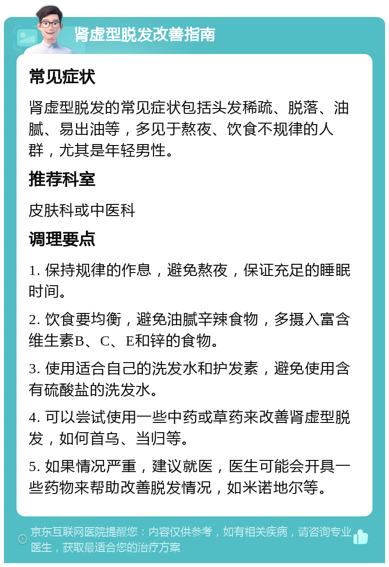 肾虚型脱发改善指南 常见症状 肾虚型脱发的常见症状包括头发稀疏、脱落、油腻、易出油等，多见于熬夜、饮食不规律的人群，尤其是年轻男性。 推荐科室 皮肤科或中医科 调理要点 1. 保持规律的作息，避免熬夜，保证充足的睡眠时间。 2. 饮食要均衡，避免油腻辛辣食物，多摄入富含维生素B、C、E和锌的食物。 3. 使用适合自己的洗发水和护发素，避免使用含有硫酸盐的洗发水。 4. 可以尝试使用一些中药或草药来改善肾虚型脱发，如何首乌、当归等。 5. 如果情况严重，建议就医，医生可能会开具一些药物来帮助改善脱发情况，如米诺地尔等。