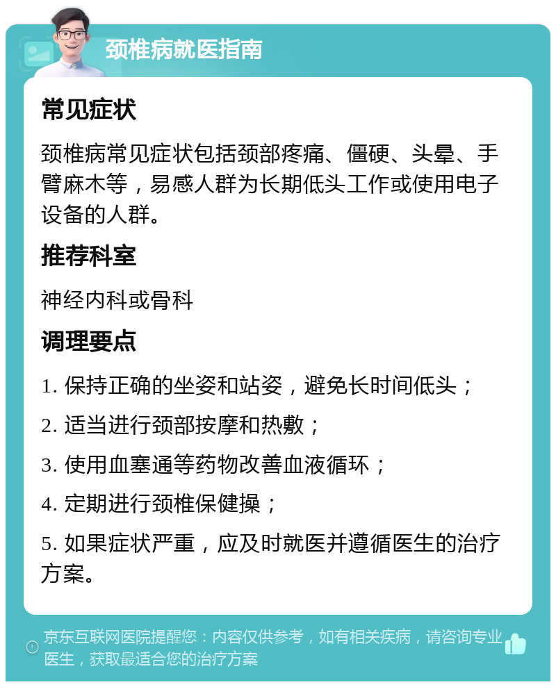 颈椎病就医指南 常见症状 颈椎病常见症状包括颈部疼痛、僵硬、头晕、手臂麻木等，易感人群为长期低头工作或使用电子设备的人群。 推荐科室 神经内科或骨科 调理要点 1. 保持正确的坐姿和站姿，避免长时间低头； 2. 适当进行颈部按摩和热敷； 3. 使用血塞通等药物改善血液循环； 4. 定期进行颈椎保健操； 5. 如果症状严重，应及时就医并遵循医生的治疗方案。